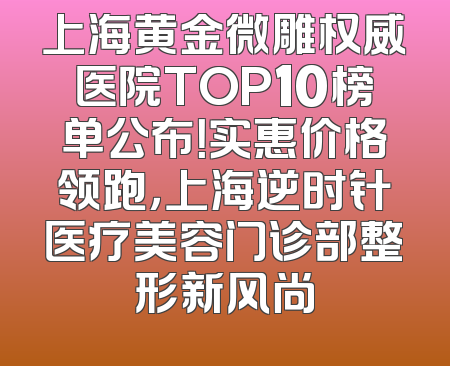 上海黄金微雕权威医院TOP10榜单公布！实惠价格领跑，上海逆时针医疗美容门诊部整形新风尚