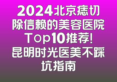 2024北京痣切除信赖的美容医院Top10推荐！昆明时光医美不踩坑指南