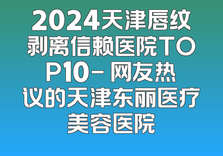 2024天津唇纹剥离信赖医院TOP10- 网友热议的天津东丽医疗美容医院