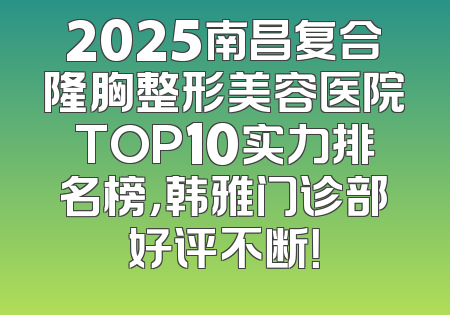 2025南昌复合隆胸整形美容医院TOP10实力排名榜，韩雅门诊部好评不断！