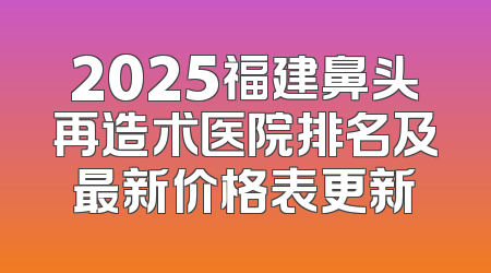 2025福建鼻头再造术医院排名及最新价格表更新