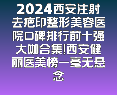 2024西安注射去疤印整形美容医院口碑排行前十强大咖合集！西安健丽医美榜一毫无悬念