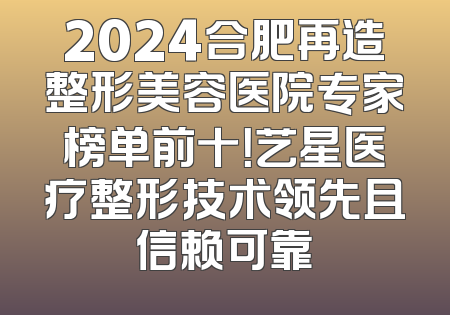 2024合肥再造整形美容医院专家榜单前十！艺星医疗整形技术领先且信赖可靠