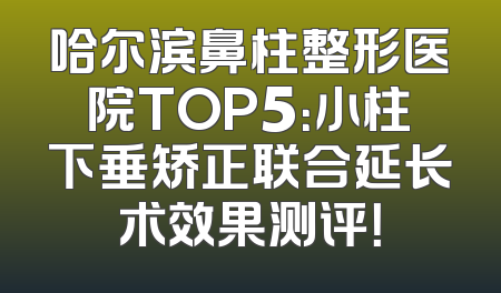 哈尔滨鼻柱整形医院TOP5：小柱下垂矫正联合延长术效果测评！