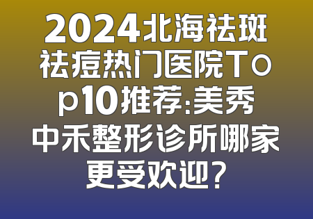 2024北海祛斑祛痘热门医院Top10推荐：美秀中禾整形诊所哪家更受欢迎？