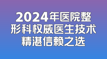 2024年医院整形科权威医生技术精湛信赖之选