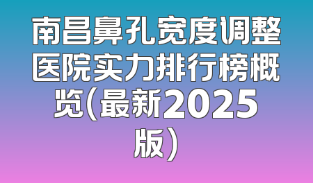 南昌鼻孔宽度调整医院实力排行榜概览（最新2025版）