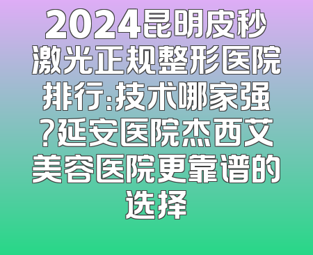 2024昆明皮秒激光正规整形医院排行：技术哪家强？延安医院杰西艾美容医院更靠谱的选择