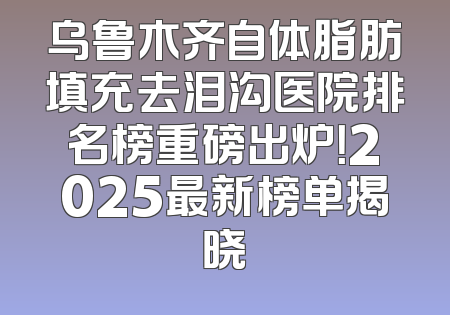 乌鲁木齐自体脂肪填充去泪沟医院排名榜重磅出炉！2025最新榜单揭晓