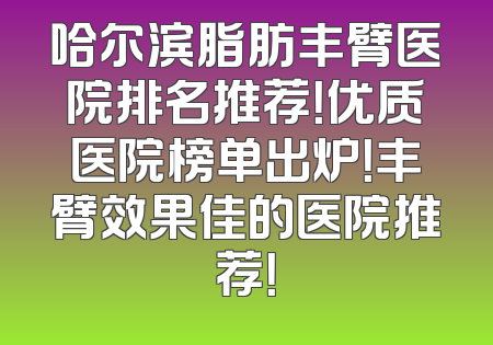 哈尔滨脂肪丰臂医院排名推荐！优质医院榜单出炉！丰臂效果佳的医院推荐！