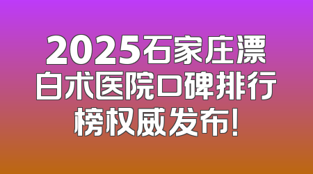 2025石家庄漂白术医院口碑排行榜权威发布！