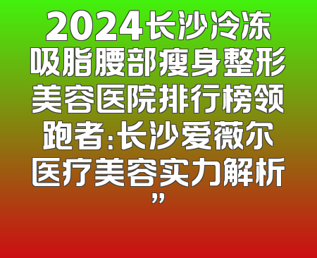 2024长沙冷冻吸脂腰部瘦身整形美容医院排行榜领跑者：长沙爱薇尔医疗美容实力解析”