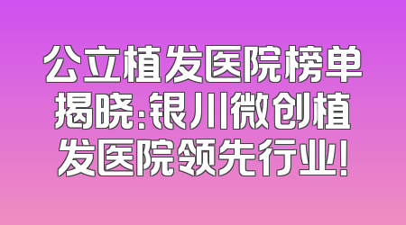 公立植发医院榜单揭晓：银川微创植发医院领先行业！