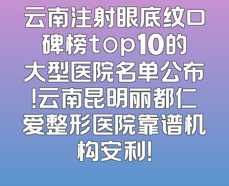 云南注射眼底纹口碑榜top10的大型医院名单公布！云南昆明丽都仁爱整形医院靠谱机构安利！