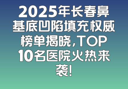 2025年长春鼻基底凹陷填充权威榜单揭晓，TOP10名医院火热来袭！