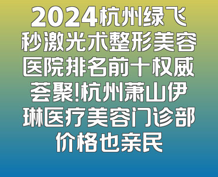2024杭州绿飞秒激光术整形美容医院排名前十权威荟聚！杭州萧山伊琳医疗美容门诊部价格也亲民