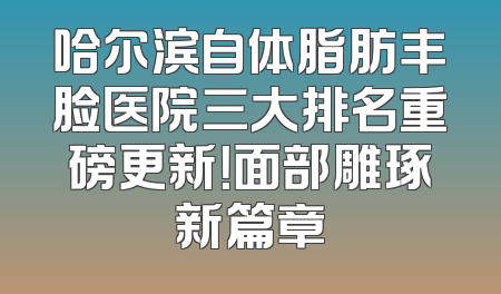 哈尔滨自体脂肪丰脸医院三大排名重磅更新！面部雕琢新篇章