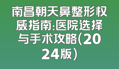 南昌朝天鼻整形权威指南：医院选择与手术攻略（2024版）