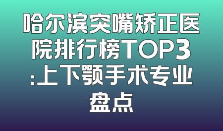 哈尔滨突嘴矫正医院排行榜TOP3：上下颚手术专业盘点