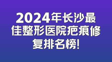 2024年长沙最佳整形医院疤痕修复排名榜！