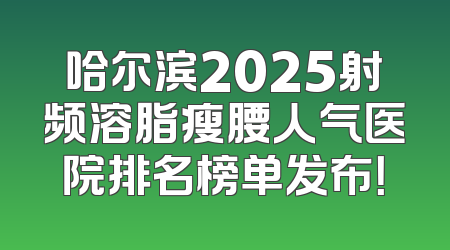 哈尔滨2025射频溶脂瘦腰人气医院排名榜单发布！