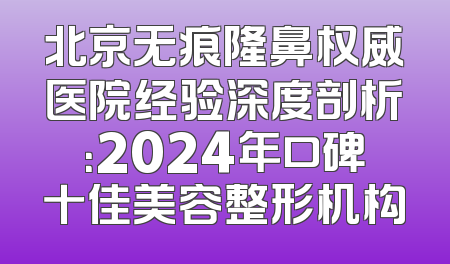 北京无痕隆鼻权威医院经验深度剖析：2024年口碑十佳美容整形机构