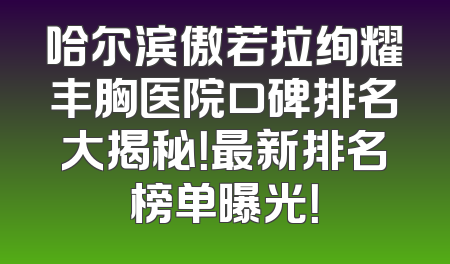 哈尔滨傲若拉绚耀丰胸医院口碑排名大揭秘！最新排名榜单曝光！