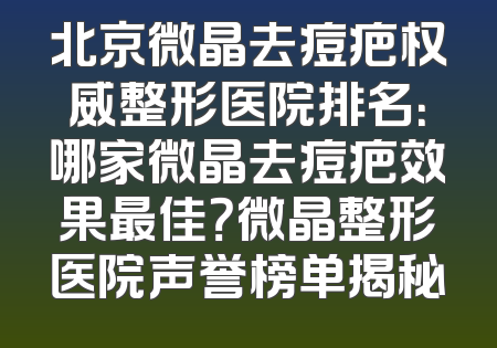 北京微晶去痘疤权威整形医院排名：哪家微晶去痘疤效果最佳？微晶整形医院声誉榜单揭秘