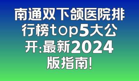 南通双下颌医院排行榜top5大公开：最新2024版指南！