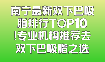 南宁最新双下巴吸脂排行TOP10！专业机构推荐去双下巴吸脂之选