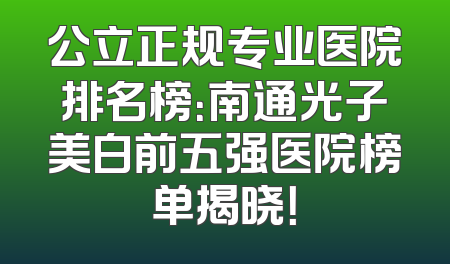 公立正规专业医院排名榜：南通光子美白前五强医院榜单揭晓！