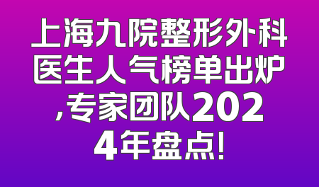 上海九院整形外科医生人气榜单出炉，专家团队2024年盘点！