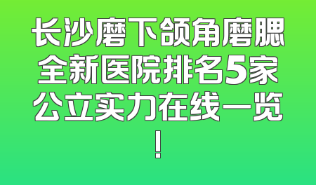 长沙磨下颌角磨腮全新医院排名5家公立实力在线一览!