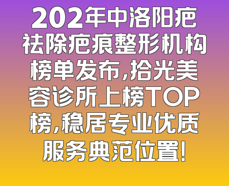 202年中洛阳疤祛除疤痕整形机构榜单发布，拾光美容诊所上榜TOP榜，稳居专业优质服务典范位置！