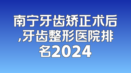 南宁牙齿矫正术后，牙齿整形医院排名2024