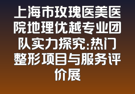 上海市玫瑰医美医院地理优越专业团队实力探究：热门整形项目与服务评价展