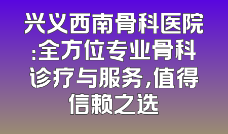 兴义西南骨科医院：全方位专业骨科诊疗与服务，值得信赖之选