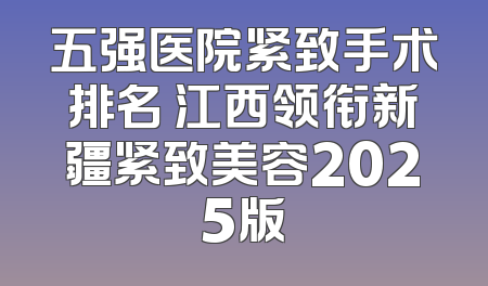五强医院紧致手术排名 江西领衔新疆紧致美容2025版