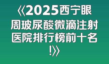 《2025西宁眼周玻尿酸微滴注射医院排行榜前十名！》