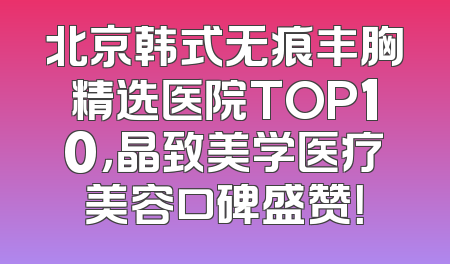 北京韩式无痕丰胸精选医院TOP10，晶致美学医疗美容口碑盛赞！