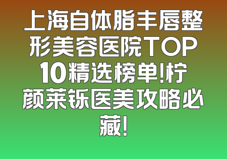 上海自体脂丰唇整形美容医院TOP10精选榜单！柠颜莱铄医美攻略必藏！
