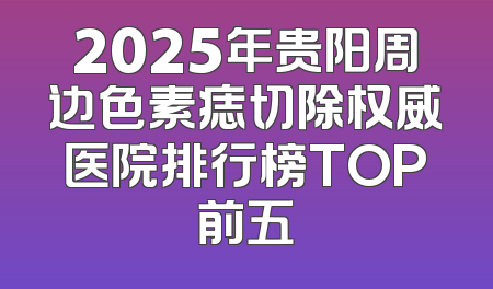 2025年贵阳周边色素痣切除权威医院排行榜TOP前五