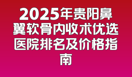 2025年贵阳鼻翼软骨内收术优选医院排名及价格指南