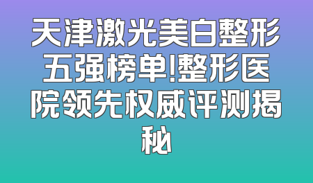 天津激光美白整形五强榜单！整形医院领先权威评测揭秘