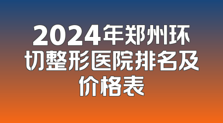 2024年郑州环切整形医院排名及价格表