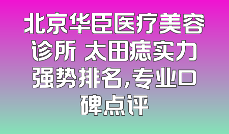 北京华臣医疗美容诊所袪太田痣实力强势排名，专业口碑点评