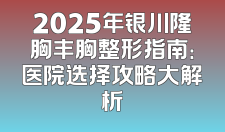 2025年银川隆胸丰胸整形指南：医院选择攻略大解析