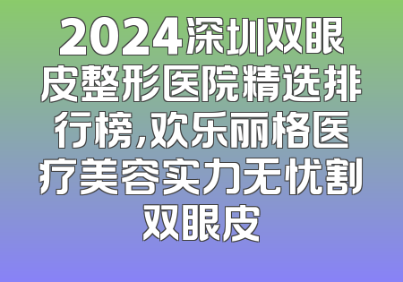 2024深圳双眼皮整形医院精选排行榜，欢乐丽格医疗美容实力无忧割双眼皮