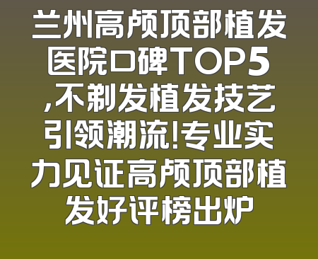 兰州高颅顶部植发医院口碑TOP5，不剃发植发技艺引领潮流！专业实力见证高颅顶部植发好评榜出炉