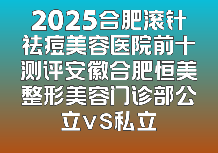 2025合肥滚针祛痘美容医院前十测评安徽合肥恒美整形美容门诊部公立vs私立